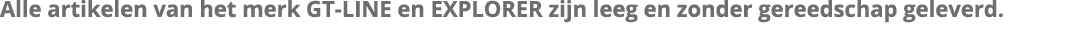 Alle artikelen van het merk GT-LINE en EXPLORER zijn leeg en zonder gereedschap geleverd 